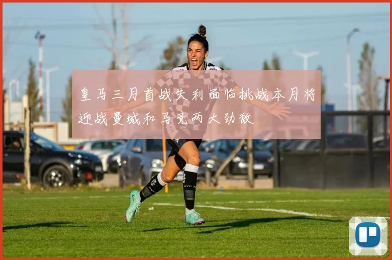 皇马三月首战失利面临挑战本月将迎战曼城和马竞两大劲敌
