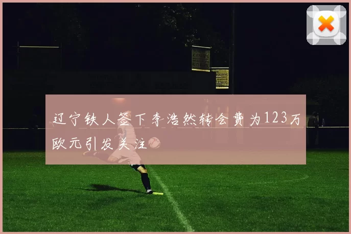 辽宁铁人签下李浩然转会费为123万欧元引发关注