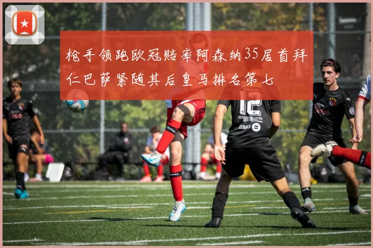 枪手领跑欧冠赔率阿森纳35居首拜仁巴萨紧随其后皇马排名第七