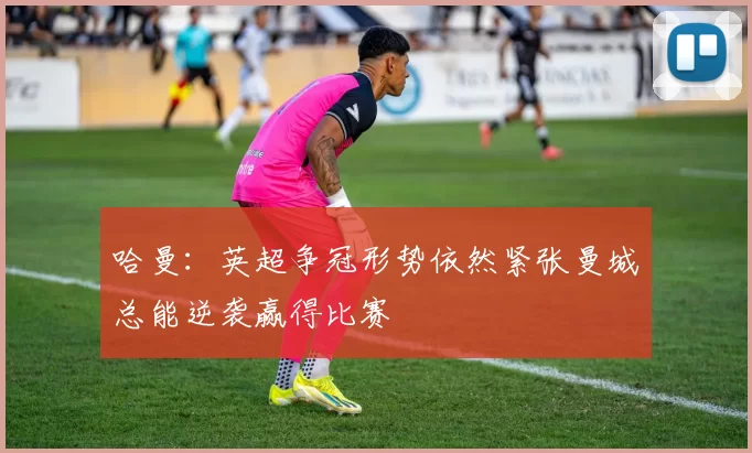 哈曼：英超争冠形势依然紧张曼城总能逆袭赢得比赛