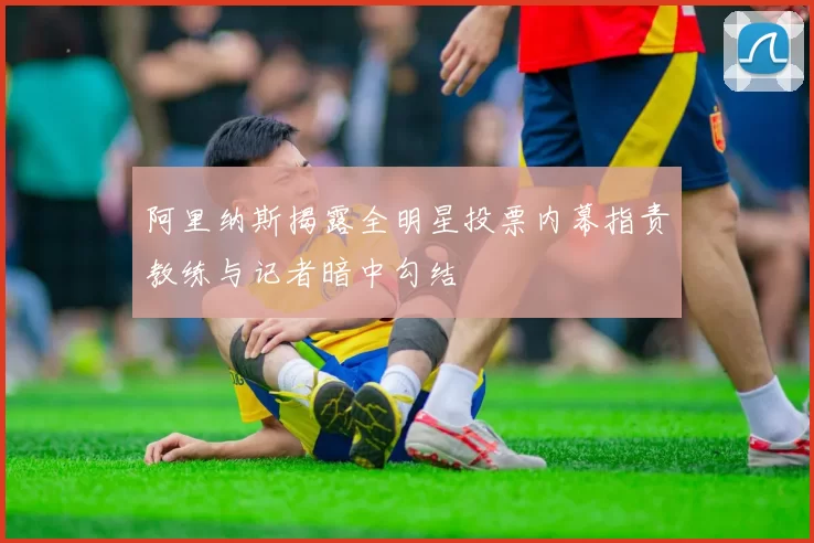 阿里纳斯揭露全明星投票内幕指责教练与记者暗中勾结