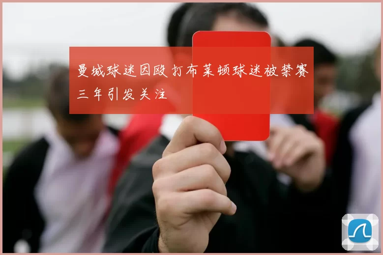 曼城球迷因殴打布莱顿球迷被禁赛三年引发关注