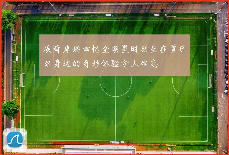 埃奇库姆回忆全明星时刻坐在贾巴尔身边的奇妙体验令人难忘