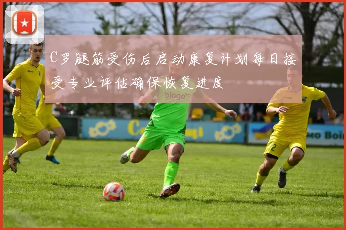 C罗腿筋受伤后启动康复计划每日接受专业评估确保恢复进度