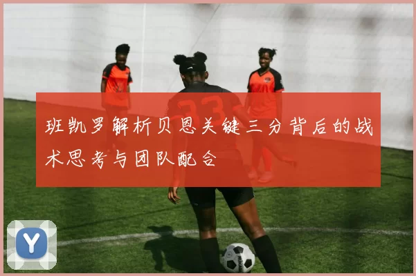 班凯罗解析贝恩关键三分背后的战术思考与团队配合