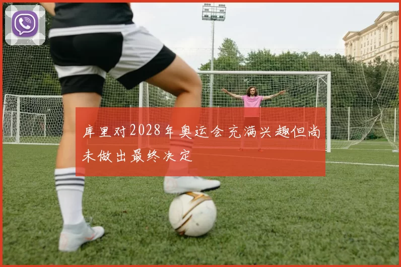 库里对2028年奥运会充满兴趣但尚未做出最终决定