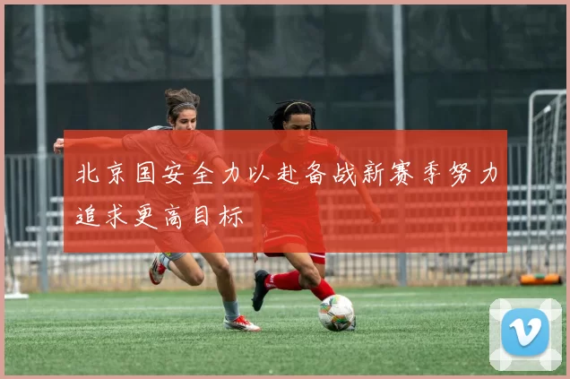 北京国安全力以赴备战新赛季努力追求更高目标