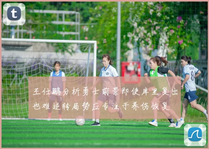 王仕鹏分析勇士前景即使库里复出也难逆转局势应专注于养伤恢复