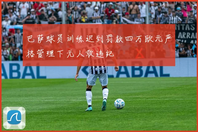 巴萨球员训练迟到罚款四万欧元严格管理下无人敢违纪