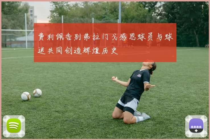费利佩告别弗拉门戈感恩球员与球迷共同创造辉煌历史