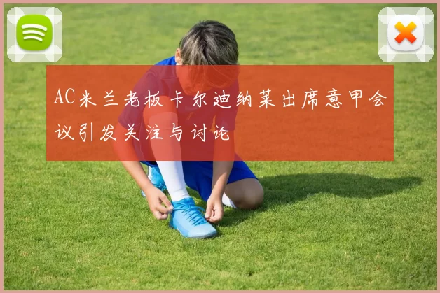 AC米兰老板卡尔迪纳莱出席意甲会议引发关注与讨论