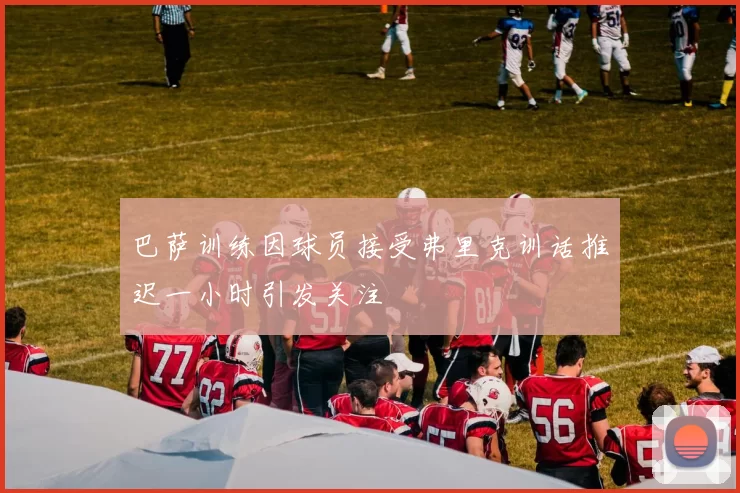 巴萨训练因球员接受弗里克训话推迟一小时引发关注