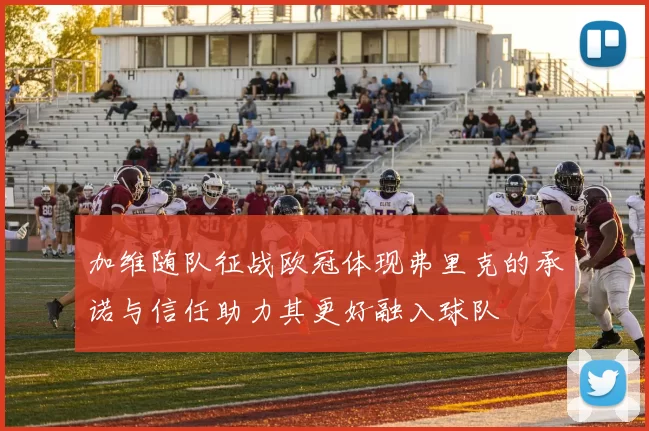 加维随队征战欧冠体现弗里克的承诺与信任助力其更好融入球队