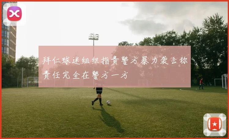 拜仁球迷组织指责警方暴力袭击称责任完全在警方一方