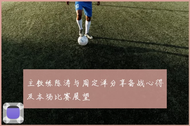 主教练陈涛与周定洋分享备战心得及本场比赛展望
