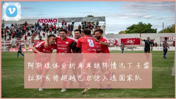 阿斯媒体分析库库缺阵情况下卡雷拉斯或将超越巴尔德入选国家队
