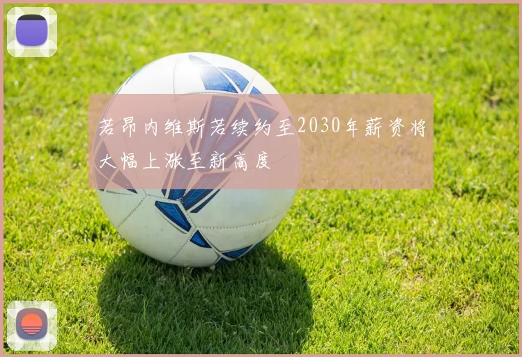若昂内维斯若续约至2030年薪资将大幅上涨至新高度