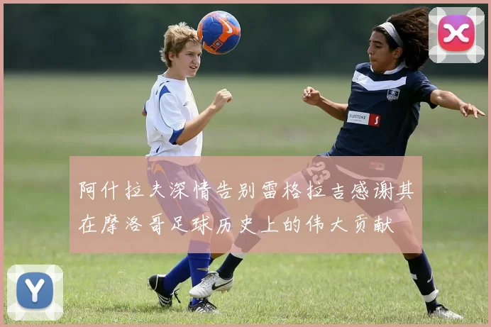 阿什拉夫深情告别雷格拉吉感谢其在摩洛哥足球历史上的伟大贡献