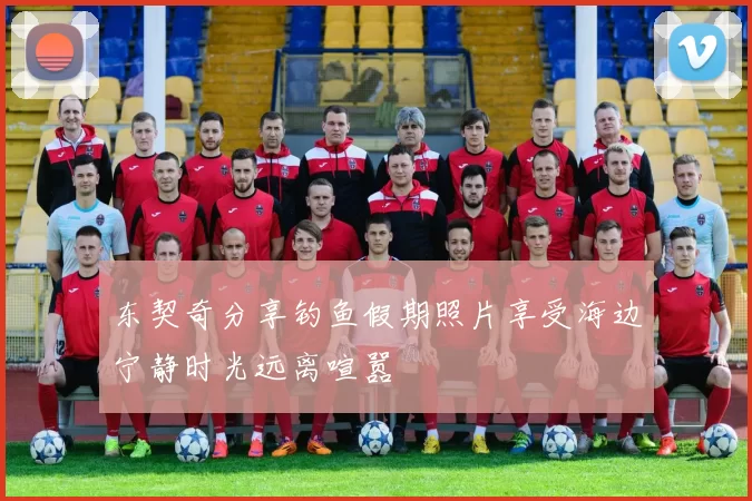 东契奇分享钓鱼假期照片享受海边宁静时光远离喧嚣