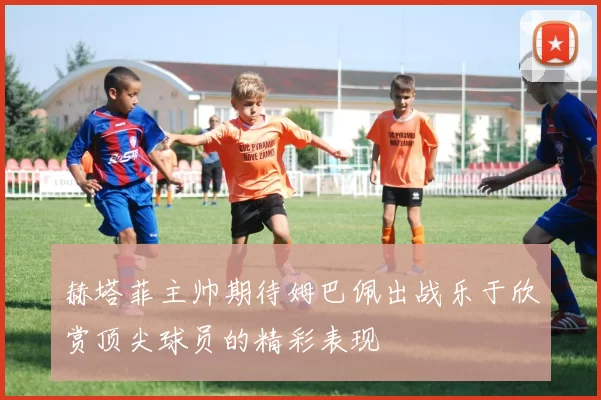 赫塔菲主帅期待姆巴佩出战乐于欣赏顶尖球员的精彩表现