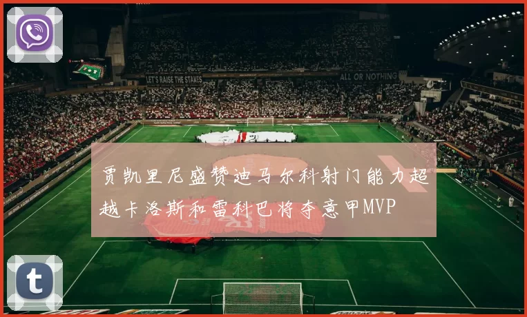 贾凯里尼盛赞迪马尔科射门能力超越卡洛斯和雷科巴将夺意甲MVP